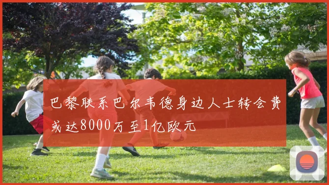 巴黎联系巴尔韦德身边人士转会费或达8000万至1亿欧元