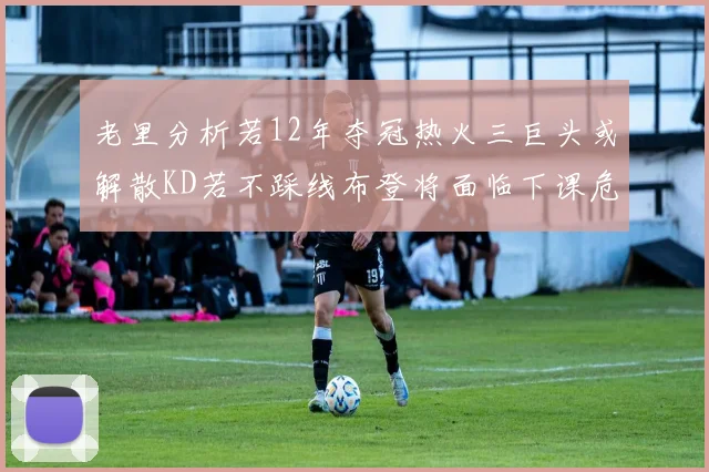 老里分析若12年夺冠热火三巨头或解散KD若不踩线布登将面临下课危机