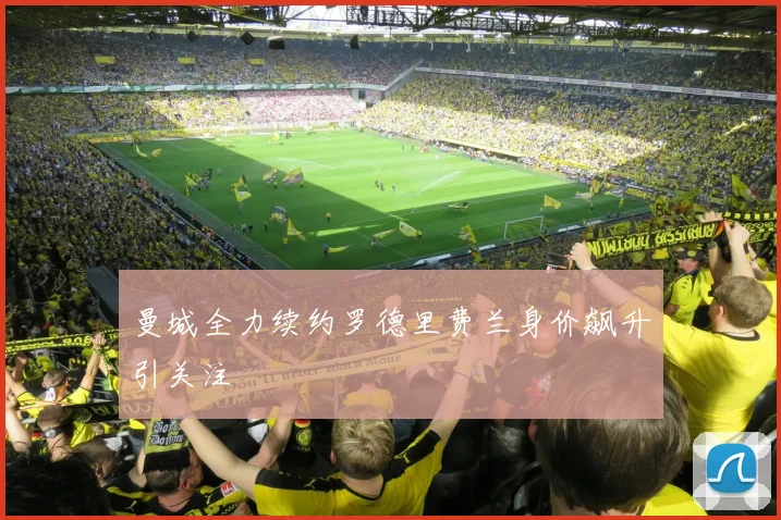 曼城全力续约罗德里费兰身价飙升引关注