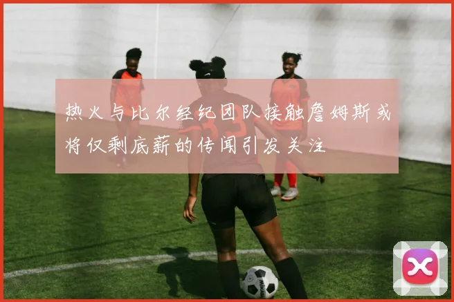 热火与比尔经纪团队接触詹姆斯或将仅剩底薪的传闻引发关注