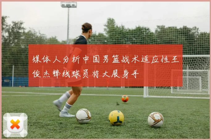 媒体人分析中国男篮战术适应性王俊杰锋线球员将大展身手