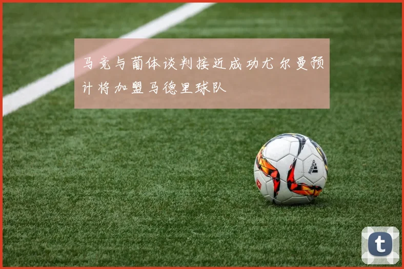 马竞与葡体谈判接近成功尤尔曼预计将加盟马德里球队