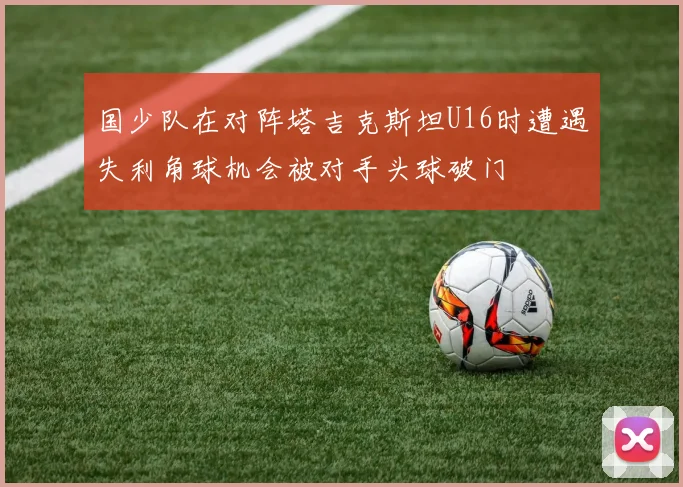 国少队在对阵塔吉克斯坦U16时遭遇失利角球机会被对手头球破门