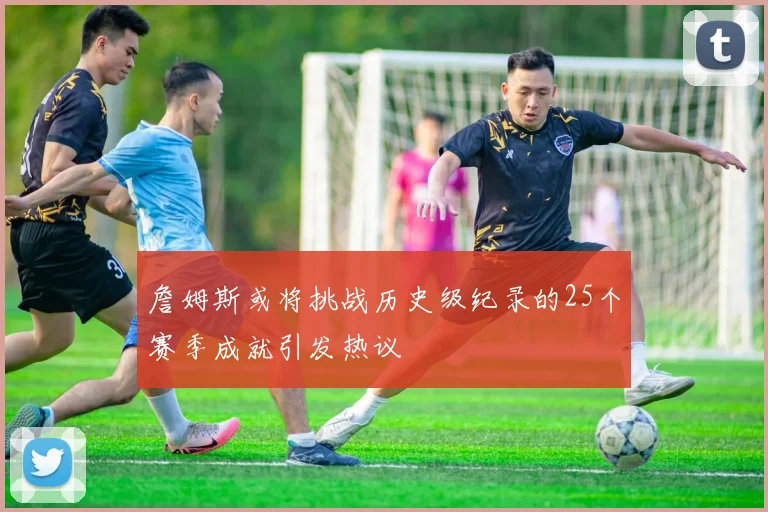 詹姆斯或将挑战历史级纪录的25个赛季成就引发热议
