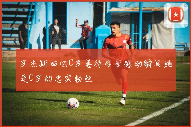 罗杰斯回忆C罗善待母亲感动瞬间她是C罗的忠实粉丝