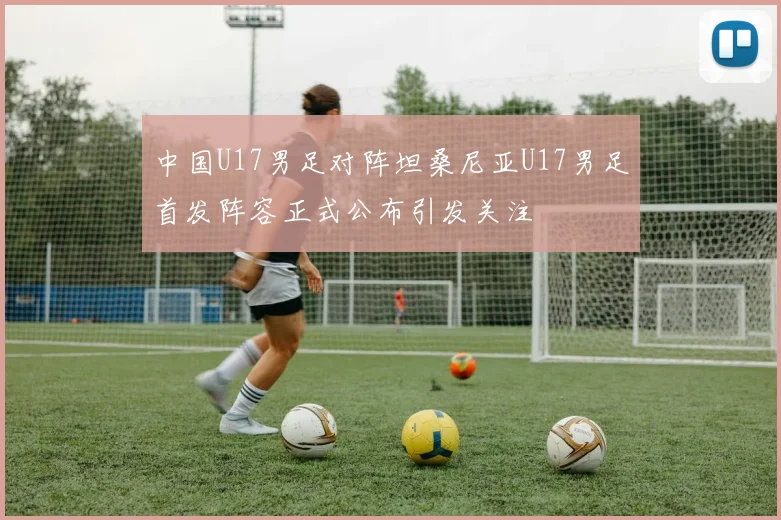 中国U17男足对阵坦桑尼亚U17男足首发阵容正式公布引发关注